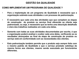 COMO IMPLEMENTAR UM PROGRAMA DE QUALIDADE ?
• Para a implantação de um programa de Qualidade é necessário que a
organização submeta suas atividades a um processo de padronização.
• É necessário que cada uma das atividades que que compõem as etapas
de construção do produto ou serviço final oferecido ao cliente seja
padronizada, ou seja, é necessário que se tenha uma descrição detalhada
e clara dos trabalhos realizados em cada uma delas.
• Somente com todas as suas atividades documentadas por escrito, é que
a organização poderá analisar e avaliar cada uma delas, verificando se os
resultados alcançados ao final da etapa de construção do produto ou
serviço está em conformidade com as necessidades dos clientes.
• Esta padronização também permite que o produto seja sempre feito com
o mesmo padrão de Qualidade e que o serviço prestado satisfaça da
mesma forma aos clientes, mesmo sendo executado por funcionários
diferentes.
GESTÃO DA QUALIDADE
 