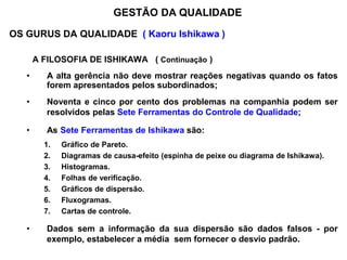 OS GURUS DA QUALIDADE ( Kaoru Ishikawa )
A FILOSOFIA DE ISHIKAWA ( Continuação )
• A alta gerência não deve mostrar reações negativas quando os fatos
forem apresentados pelos subordinados;
• Noventa e cinco por cento dos problemas na companhia podem ser
resolvidos pelas Sete Ferramentas do Controle de Qualidade;
• As Sete Ferramentas de Ishikawa são:
1. Gráfico de Pareto.
2. Diagramas de causa-efeito (espinha de peixe ou diagrama de Ishikawa).
3. Histogramas.
4. Folhas de verificação.
5. Gráficos de dispersão.
6. Fluxogramas.
7. Cartas de controle.
• Dados sem a informação da sua dispersão são dados falsos - por
exemplo, estabelecer a média sem fornecer o desvio padrão.
GESTÃO DA QUALIDADE
 