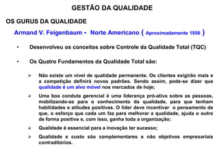 OS GURUS DA QUALIDADE
Armand V. Feigenbaum - Norte Americano ( Aproximadamente 1956 )
• Desenvolveu os conceitos sobre Controle da Qualidade Total (TQC)
• Os Quatro Fundamentos da Qualidade Total são:
 Não existe um nível de qualidade permanente. Os clientes exigirão mais e
a competição definirá novos padrões. Sendo assim, pode-se dizer que
qualidade é um alvo móvel nos mercados de hoje;
 Uma boa conduta gerencial é uma liderança pró-ativa sobre as pessoas,
mobilizando-as para o conhecimento da qualidade, para que tenham
habilidades e atitudes positivas. O líder deve incentivar o pensamento de
que, o esforço que cada um faz para melhorar a qualidade, ajuda o outro
de forma positiva e, com isso, ganha toda a organização;
 Qualidade é essencial para a inovação ter sucesso;
 Qualidade e custo são complementares e não objetivos empresariais
contraditórios.
GESTÃO DA QUALIDADE
 