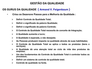OS GURUS DA QUALIDADE ( Armand V. Feigenbaum )
• Criou os Dezenove Passos para a Melhoria da Qualidade :
 Definir Controle da Qualidade Total;
 Definir o significado da palavra Qualidade;
 Definir o significado da palavra Controle;
 O Controle da Qualidade Total necessita do conceito de Integração;
 A Qualidade aumenta o lucro;
 A Qualidade é esperada, e não desejada;
 As Pessoas produzem impacto na qualidade através de suas habilidades;
 O Controle da Qualidade Total se aplica a todos os produtos (bens e
serviços);
 A Qualidade dá uma atenção total ao ciclo de vida dos produtos da
empresa;
 Um dos fundamentos do Controle da Qualidade Total é controlar todos os
processos;
 Definir um sistema de controle da qualidade total;
 Controle de qualidade na fonte.
GESTÃO DA QUALIDADE
 