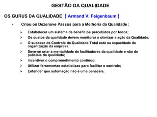 OS GURUS DA QUALIDADE ( Armand V. Feigenbaum )
• Criou os Dezenove Passos para a Melhoria da Qualidade :
 Estabelecer um sistema de benefícios percebidos por todos;
 Os custos da qualidade devem monitorar e otimizar a ação da Qualidade;
 O sucesso de Controle da Qualidade Total está na capacidade de
organização da empresa;
 Deve-se criar a mentalidade de facilitadores da qualidade e não de
policiais da qualidade;
 Incentivar o comprometimento contínuo;
 Utilizar ferramentas estatísticas para facilitar o controle;
 Entender que automação não é uma panacéia.
GESTÃO DA QUALIDADE
 