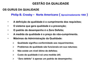 OS GURUS DA QUALIDADE
Philip B. Crosby - Norte Americano ( Aproximadamente 1960 )
• A definição da qualidade é o cumprimento dos requisitos;
• O sistema que gera qualidade é a prevenção;
• O padrão de desempenho é o Zero Defeito;
• A medida da qualidade é o preço do não-cumprimento.
• Máximas da Administração da Qualidade:
 Qualidade significa conformidade aos requerimentos;
 Problemas de qualidade são funcionais em sua natureza;
 Não existe um nível ótimo de defeitos;
 Custo da qualidade é só uma medida útil;
 “Zero defeito” é apenas um padrão de desempenho;
GESTÃO DA QUALIDADE
 