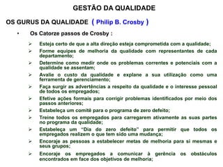 OS GURUS DA QUALIDADE ( Philip B. Crosby )
• Os Catorze passos de Crosby :
 Esteja certo de que a alta direção esteja comprometida com a qualidade;
 Forme equipes de melhoria da qualidade com representantes de cada
departamento;
 Determine como medir onde os problemas correntes e potenciais com a
qualidade se assentam;
 Avalie o custo da qualidade e explane a sua utilização como uma
ferramenta de gerenciamento;
 Faça surgir as advertências a respeito da qualidade e o interesse pessoal
de todos os empregados;
 Efetive ações formais para corrigir problemas identificados por meio dos
passos anteriores;
 Estabeleça um comitê para o programa de zero defeito;
 Treine todos os empregados para carregarem ativamente as suas partes
no programa da qualidade;
 Estabeleça um “Dia do zero defeito” para permitir que todos os
empregados realizem o que tem sido uma mudança;
 Encoraje as pessoas a estabelecer metas de melhoria para si mesmas e
seus grupos;
 Encoraje os empregados a comunicar à gerência os obstáculos
encontrados em face dos objetivos de melhoria;
GESTÃO DA QUALIDADE
 