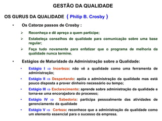 OS GURUS DA QUALIDADE ( Philip B. Crosby )
• Os Catorze passos de Crosby :
 Reconheça e dê apreço a quem participe;
 Estabeleça conselhos de qualidade para comunicação sobre uma base
regular;
 Faça tudo novamente para enfatizar que o programa de melhoria da
qualidade nunca termine.
• Estágios de Maturidade da Administração sobre a Qualidade:
• Estágio I  Incerteza: não vê a qualidade como uma ferramenta de
administração;
• Estágio II  Despertando: apóia a administração da qualidade mas está
pouco disposta a prover dinheiro necessário ou tempo;
• Estágio III  Esclarecimento: aprende sobre administração da qualidade e
torna-se uma encorajadora do processo;
• Estágio IV  Sabedoria: participa pessoalmente das atividades de
gerenciamento da qualidade
• Estágio V  Certeza: reconhece que a administração da qualidade como
um elemento essencial para o sucesso da empresa.
GESTÃO DA QUALIDADE
 