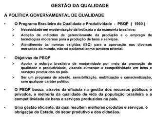A POLÍTICA GOVERNAMENTAL DE QUALIDADE
• O Programa Brasileiro de Qualidade e Produtividade - PBQP ( 1990 )
 Necessidade em modernização da indústria e da economia brasileira;
 Adoção de métodos de gerenciamento da produção e o emprego de
tecnologias modernas para a produção de bens e serviços.
 Atendimento às normas exigidas (ISO) para a aprovação nos diversos
mercados do mundo, não só ocidental como também oriental.
• Objetivos do PBQP
 Apoiar o esforço brasileiro de modernidade por meio da promoção de
qualidade e produtividade, visando aumentar a competitividade em bens e
serviços produzidos no país.
 Ser um programa de adesão, sensibilização, mobilização e conscientização,
sem qualquer caráter político.
• O PBQP busca, através da eficácia na gestão dos recursos públicos e
privados, a melhoria da qualidade de vida da população brasileira e a
competitividade de bens e serviços produzidos no país.
• Uma gestão eficiente, da qual resultem melhores produtos e serviços, é
obrigação do Estado, do setor produtivo e dos cidadãos.
GESTÃO DA QUALIDADE
 