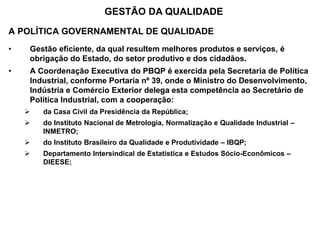 A POLÍTICA GOVERNAMENTAL DE QUALIDADE
• Gestão eficiente, da qual resultem melhores produtos e serviços, é
obrigação do Estado, do setor produtivo e dos cidadãos.
• A Coordenação Executiva do PBQP é exercida pela Secretaria de Política
Industrial, conforme Portaria nº 39, onde o Ministro do Desenvolvimento,
Indústria e Comércio Exterior delega esta competência ao Secretário de
Política Industrial, com a cooperação:
 da Casa Civil da Presidência da República;
 do Instituto Nacional de Metrologia, Normalização e Qualidade Industrial –
INMETRO;
 do Instituto Brasileiro da Qualidade e Produtividade – IBQP;
 Departamento Intersindical de Estatística e Estudos Sócio-Econômicos –
DIEESE;
GESTÃO DA QUALIDADE
 