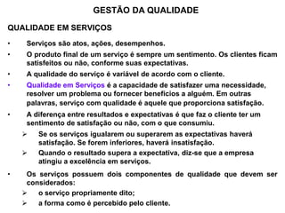 QUALIDADE EM SERVIÇOS
• Serviços são atos, ações, desempenhos.
• O produto final de um serviço é sempre um sentimento. Os clientes ficam
satisfeitos ou não, conforme suas expectativas.
• A qualidade do serviço é variável de acordo com o cliente.
• Qualidade em Serviços é a capacidade de satisfazer uma necessidade,
resolver um problema ou fornecer benefícios a alguém. Em outras
palavras, serviço com qualidade é aquele que proporciona satisfação.
• A diferença entre resultados e expectativas é que faz o cliente ter um
sentimento de satisfação ou não, com o que consumiu.
 Se os serviços igualarem ou superarem as expectativas haverá
satisfação. Se forem inferiores, haverá insatisfação.
 Quando o resultado supera a expectativa, diz-se que a empresa
atingiu a excelência em serviços.
• Os serviços possuem dois componentes de qualidade que devem ser
considerados:
 o serviço propriamente dito;
 a forma como é percebido pelo cliente.
GESTÃO DA QUALIDADE
 