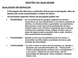 QUALIDADE EM SERVIÇOS
• A Percepção dos Serviços a estímulos físicos para a percepção, além de
fatores tais como necessidades e estado de ânimo.
• Os principais aspectos físicos da percepção podem ser:
 Similaridade - Se um profissional de qualquer segmento de serviço
..............................proporciona um mau atendimento a um número razoável de
..............................clientes, os clientes tendem a generalizar sua experiência.
..............................Elas passam a achar que outros profissionais do setor
..............................também serão ruins. Porisso, é importante que as classes
..............................profissionais respeitem certos códigos de ética, pois as
..............................ações de alguns podem prejudicar todo o setor, devido a
..............................esta característica da percepção.
 Proximidade - Quando se tem uma má experiência de uma marca, o
..............................consumidor sacrifica todos os produtos da marca, pelo
..............................princípio da proximidade.
 Continuidade - Ao citar o nome ou marca de uma empresa, os clientes a
................................associam aos conceitos formados. Ex.: “Tomou Doril” ......
................................o leitor automaticamente continua com o complemento “...
................................a dor sumiu”. Depois de um certo tempo, não há
................................necessidade de apresentar a frase completa. O próprio
................................cliente o faz.
GESTÃO DA QUALIDADE
 