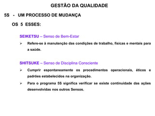 5S - UM PROCESSO DE MUDANÇA
OS 5 ESSES:
SEIKETSU – Senso de Bem-Estar
 Refere-se à manutenção das condições de trabalho, físicas e mentais para
a saúde.
SHITSUKE – Senso de Disciplina Consciente
 Cumprir espontaneamente os procedimentos operacionais, éticos e
padrões estabelecidos na organização.
 Para o programa 5S significa verificar se existe continuidade das ações
desenvolvidas nos outros Sensos.
GESTÃO DA QUALIDADE
 