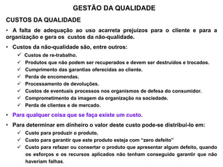 GESTÃO DA QUALIDADE
CUSTOS DA QUALIDADE
• A falta de adequação ao uso acarreta prejuízos para o cliente e para a
organização e gera os custos da não-qualidade.
• Custos da não-qualidade são, entre outros:
 Custos de re-trabalho.
 Produtos que não podem ser recuperados e devem ser destruídos e trocados.
 Cumprimento das garantias oferecidas ao cliente.
 Perda de encomendas.
 Processamento de devoluções.
 Custos de eventuais processos nos organismos de defesa do consumidor.
 Comprometimento da imagem da organização na sociedade.
 Perda de clientes e de mercado.
• Para qualquer coisa que se faça existe um custo.
• Para determinar em dinheiro o valor deste custo pode-se distribuí-lo em:
 Custo para produzir o produto,
 Custo para garantir que este produto esteja com “zero defeito”
 Custo para refazer ou consertar o produto que apresentar algum defeito, quando
......os esforços e os recursos aplicados não tenham conseguido garantir que não
......haveriam falhas.
 