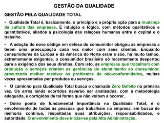 GESTÃO DA QUALIDADE
GESTÃO PELA QUALIDADE TOTAL
• Qualidade Total é, basicamente, o princípio e a própria ação para a mudança
da cultura das empresas. É intuição e lógica, com métodos qualitativos e
quantitativos, aliados à psicologia das relações humanas entre o capital e o
trabalho.
• A adoção do novo código em defesa do consumidor obrigou as empresas a
terem uma preocupação cada vez maior com seus clientes. Enquanto
consumidores da Europa e da América do Norte eram e são, há muito tempo,
extremamente exigentes, o consumidor brasileiro só recentemente despertou
para a exigência dos seus direitos. Com isto, as empresas que trabalham com
produção e serviços criaram as gerências de atendimento ao consumidor,
procurando melhor resolver os problemas de não-conformidades, muitas
vezes apresentadas por produtos ou serviços.
• O caminho para Qualidade Total busca o chamado Zero Defeito na primeira
vez. Os erros ainda ocorridos deverão ser analisados, com a metodologia
adequada, e corrigidos de tal forma que não voltem a ocorrer.
• Outro ponto de fundamental importância na Qualidade Total, é o
envolvimento de todas as pessoas que trabalham na empresa, em busca de
melhoria contínua, respeitadas suas atribuições, responsabilidades, e
autoridade. O envolvimento deve iniciar-se pela Alta Administração.
 