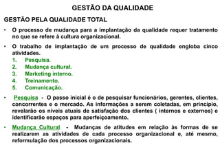 GESTÃO DA QUALIDADE
GESTÃO PELA QUALIDADE TOTAL
• O processo de mudança para a implantação da qualidade requer tratamento
no que se refere à cultura organizacional.
• O trabalho de implantação de um processo de qualidade engloba cinco
atividades.
1. Pesquisa.
2. Mudança cultural.
3. Marketing interno.
4. Treinamento.
5. Comunicação.
• Pesquisa - O passo inicial é o de pesquisar funcionários, gerentes, clientes,
concorrentes e o mercado. As informações a serem coletadas, em princípio,
revelarão os níveis atuais de satisfação dos clientes ( internos e externos) e
identificarão espaços para aperfeiçoamento.
• Mudança Cultural - Mudanças de atitudes em relação às formas de se
realizarem as atividades de cada processo organizacional e, até mesmo,
reformulação dos processos organizacionais.
 