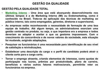 GESTÃO DA QUALIDADE
GESTÃO PELA QUALIDADE TOTAL
• Marketing Interno - Uma área que está alcançando desenvolvimento nos
últimos tempos é a de Marketing Interno (MI) ou Endomarketing, como é
conhecido no Brasil. Trata-se da aplicação das técnicas de marketing ao
público interno, tais como empregados, gerentes, diretores e supervisores.
• As empresas estão reconhecendo a necessidade de formação de uma boa
equipe de trabalho. Até algum tempo, os administradores exerciam uma
gestão centrada no produto, ou seja, o que importava era a empresa e todos
deveriam se adaptar e aceitar o que os gestores impusessem. Com o
crescimento da concorrência e de novos valores da sociedade, esta situação
foi mudando, exigindo adaptações.
• Pesquisar os funcionários é uma necessidade para identificação de seu nível
de satisfação e reivindicações.
• Estabelecer uma descrição do cargo e o perfil do candidato poderá atrair o
cliente certo para o cargo certo.
• Tornar o emprego atraente, criando elementos de interesse, como quotas de
participação nos lucros, prêmios por produtividade, plano de carreira,
benefícios e vários outros fatores motivacionais, permitirão reter os
funcionários na empresa.
 
