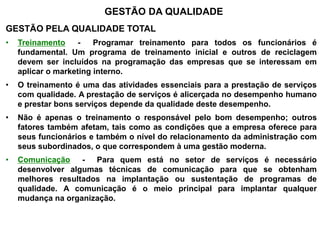 GESTÃO DA QUALIDADE
GESTÃO PELA QUALIDADE TOTAL
• Treinamento - Programar treinamento para todos os funcionários é
fundamental. Um programa de treinamento inicial e outros de reciclagem
devem ser incluídos na programação das empresas que se interessam em
aplicar o marketing interno.
• O treinamento é uma das atividades essenciais para a prestação de serviços
com qualidade. A prestação de serviços é alicerçada no desempenho humano
e prestar bons serviços depende da qualidade deste desempenho.
• Não é apenas o treinamento o responsável pelo bom desempenho; outros
fatores também afetam, tais como as condições que a empresa oferece para
seus funcionários e também o nível do relacionamento da administração com
seus subordinados, o que correspondem à uma gestão moderna.
• Comunicação - Para quem está no setor de serviços é necessário
desenvolver algumas técnicas de comunicação para que se obtenham
melhores resultados na implantação ou sustentação de programas de
qualidade. A comunicação é o meio principal para implantar qualquer
mudança na organização.
 