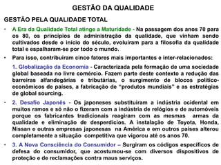 GESTÃO DA QUALIDADE
GESTÃO PELA QUALIDADE TOTAL
• A Era da Qualidade Total atinge a Maturidade - Na passagem dos anos 70 para
os 80, os princípios de administração da qualidade, que vinham sendo
cultivados desde o início do século, evoluíram para a filosofia da qualidade
total e espalharam-se por todo o mundo.
• Para isso, contribuíram cinco fatores mais importantes e inter-relacionados:
1. Globalização da Economia - Caracterizada pela formação de uma sociedade
global baseada no livre comércio. Fazem parte deste contexto a redução das
barreiras alfandegárias e tributárias, o surgimento de blocos político-
econômicos de países, a fabricação de “produtos mundiais” e as estratégias
de global sourcing.
• 2. Desafio Japonês - Os japoneses substituíram a indústria ocidental em
muitos ramos e só não o fizeram com a indústria de relógios e de automóveis
porque os fabricantes tradicionais reagiram com as mesmas armas da
qualidade e eliminação de desperdícios. A instalação de Toyota, Honda,
Nissan e outras empresas japonesas na América e em outros países alterou
completamente a situação competitiva que vigorou até os anos 70.
• 3. A Nova Consciência do Consumidor – Surgiram os códigos específicos de
defesa do consumidor, que acostumou-se com diversos dispositivos de
proteção e de reclamações contra maus serviços.
 