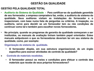 GESTÃO DA QUALIDADE
GESTÃO PELA QUALIDADE TOTAL
• Auditoria do Sistema da Qualidade - Para certificar-se da qualidade garantida
de seu fornecedor, a empresa compradora faz, então, a auditoria do sistema da
qualidade. Seus auditores visitam as instalações do fornecedor e o
inspecionam, com base numa lista de perguntas ou critérios. A inspeção, ou
auditoria, serve para decidir se um fornecedor tem ou não condições de
continuar como tal e também para escolher novos fornecedores.
• No princípio, quando os programas de garantia da qualidade começaram a ser
instituídos, os manuais de avaliação tinham também papel orientador. Estes
manuais estipulavam o que os fornecedores deveriam ter em seu sistema da
qualidade, como, por exemplo:
Organização do sistema da qualidade.
• O fornecedor dispõe, em sua estrutura organizacional, de um órgão
específico para exercer atividades de controle da qualidade?
 Controle de materiais recebidos.
• O fornecedor possui os meios e condições para efetuar o controle dos
materiais que recebe de seus próprios fornecedores?
 