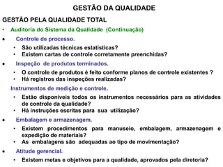 GESTÃO DA QUALIDADE
GESTÃO PELA QUALIDADE TOTAL
• Auditoria do Sistema da Qualidade (Continuação)
 Controle de processo.
• São utilizadas técnicas estatísticas?
• Existem cartas de controle corretamente preenchidas?
 Inspeção de produtos terminados.
• O controle de produtos é feito conforme planos de controle existentes ?
• Há registros das inspeções realizadas?
Instrumentos de medição e controle.
• Estão disponíveis todos os instrumentos necessários para as atividades
de controle da qualidade?
• Há instruções escritas para sua utilização?
 Embalagem e armazenagem.
• Existem procedimentos para manuseio, embalagem, armazenagem e
expedição de materiais?
• As embalagens são adequadas ao tipo de movimentação?
 Atitude gerencial.
• Existem metas e objetivos para a qualidade, aprovados pela diretoria?
 