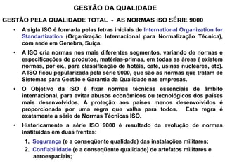 GESTÃO DA QUALIDADE
GESTÃO PELA QUALIDADE TOTAL - AS NORMAS ISO SÉRIE 9000
• A sigla ISO é formada pelas letras iniciais de International Organization for
Standartization (Organização Internacional para Normalização Técnica),
com sede em Genebra, Suíça.
• A ISO cria normas nos mais diferentes segmentos, variando de normas e
especificações de produtos, matérias-primas, em todas as áreas ( existem
normas, por ex., para classificação de hotéis, café, usinas nucleares, etc).
A ISO ficou popularizada pela série 9000, que são as normas que tratam de
Sistemas para Gestão e Garantia da Qualidade nas empresas.
• O Objetivo da ISO é fixar normas técnicas essenciais de âmbito
internacional, para evitar abusos econômicos ou tecnológicos dos países
mais desenvolvidos. A proteção aos países menos desenvolvidos é
proporcionada por uma regra que valha para todos. Esta regra é
exatamente a série de Normas Técnicas ISO.
• Historicamente a série ISO 9000 é resultado da evolução de normas
instituídas em duas frentes:
1. Segurança (e a conseqüente qualidade) das instalações militares;
2. Confiabilidade (e a conseqüente qualidade) de artefatos militares e
aeroespaciais;
 