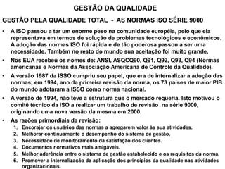 GESTÃO DA QUALIDADE
GESTÃO PELA QUALIDADE TOTAL - AS NORMAS ISO SÉRIE 9000
• A ISO passou a ter um enorme peso na comunidade européia, pelo que ela
representava em termos de solução de problemas tecnológicos e econômicos.
A adoção das normas ISO foi rápida e de tão poderosa passou a ser uma
necessidade. Também no resto do mundo sua aceitação foi muito grande.
• Nos EUA recebeu os nomes de: ANSI, ASQCQ90, Q91, Q92, Q93, Q94 (Normas
americanas e Normas da Associação Americana de Controle da Qualidade).
• A versão 1987 da ISSO cumpriu seu papel, que era de internalizar a adoção das
normas; em 1994, ano da primeira revisão da norma, os 73 países de maior PIB
do mundo adotaram a ISSO como norma nacional.
• A versão de 1994, não teve a estrutura que o mercado requeria. Isto motivou o
comitê técnico da ISO a realizar um trabalho de revisão na série 9000,
originando uma nova versão da mesma em 2000.
• As razões primordiais da revisão:
1. Encorajar os usuários das normas a agregarem valor às sua atividades.
2. Melhorar continuamente o desempenho do sistema de gestão.
3. Necessidade de monitoramento da satisfação dos clientes.
4. Documentos normativos mais amigáveis.
5. Melhor aderência entre o sistema de gestão estabelecido e os requisitos da norma.
6. Promover a internalização da aplicação dos princípios da qualidade nas atividades
organizacionais.
 