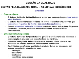 GESTÃO DA QUALIDADE
GESTÃO PELA QUALIDADE TOTAL - AS NORMAS ISO SÉRIE 9000
Diretrizes
• Foco no cliente
• O Sistema de Gestão da Qualidade deve prever que, nas organizações, tudo gira ao
redor do cliente.
• O Sistema deve demonstrar habilidade em prover constantemente produtos que
atendam aos requisitos do cliente e aos requisitos regulatórios.
• Deve-se aumentar a satisfação do cliente através da efetiva aplicação do Sistema de
Garantia da Qualidade, incluindo melhoria contínua e prevenção a não
conformidades.
• Envolvimento das pessoas
• O Sistema de Gestão da Qualidade deve garantir o envolvimento das pessoas e a
comunicação da empresa com seus clientes e funcionários.
• Deve estar assegurada a comunicação entre os vários níveis, relativos aos
processos do Sistema de Gestão da Qualidade e sua eficácia.
• As atividades que afetam a qualidade do produto, devem ser executadas por
pessoal competente, tomando por base:
• educação;
• treinamento;
• habilidade;
• experiência comprovada;
 