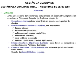 GESTÃO DA QUALIDADE
GESTÃO PELA QUALIDADE TOTAL - AS NORMAS ISO SÉRIE 9000
Diretrizes
• Liderança
• A Alta Direção deve demonstrar seu compromisso em desenvolver, implementar
e melhorar o Sistema de Garantia da Qualidade através de:
• Comunicação interna sobre a importância em atender aos requisitos de
clientes;
• Estabelecimento da Política da Qualidade, que deve conter:
 foco no cliente;
 fornecedores qualificados;
 colaboradores treinados e satisfeitos;
 comunidade satisfeita;
 meio ambiente preservado;
 melhoria contínua dos produtos e processos;
• Estabelecimento dos Objetivos da Qualidade – estes devem ser mensuráveis e
consistentes com a Política da Qualidade;
• Execução de Análises Críticas pela Direção – modelo de gestão baseado em
dados e fatos;
• Garantia da disponibilidade de recursos.
 