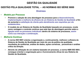 GESTÃO DA QUALIDADE
GESTÃO PELA QUALIDADE TOTAL - AS NORMAS ISO SÉRIE 9000
Diretrizes
• Modelo por Processo
• Promove a adoção de uma abordagem de processo para o desenvolvimento,
implementação e melhoria da eficácia de um Sistema de Gestão da Qualidade a fim
de aumentar a satisfação do cliente pelo atendimento aos requisitos por ele
estabelecidos.
• O modelo de um Sistema de Gestão da Qualidade baseado em processos, revela
como vantagem o controle contínuo que este tipo de abordagem permite sobre a
ligação entre os processos individuais dentro do sistema de processos, assim
como sua interação e combinação.
• Melhoria Contínua
• A norma ISO 9001 orienta a organização a, continuamente, melhorar a eficácia do
Sistema de Gestão da Qualidade por meio do uso da política da qualidade,
resultados de auditorias, análise de dados, ações corretivas, preventivas e análise
crítica da Direção.
• Através da utilização de um sistema baseado em processo, a norma NBR ISO 9001,
consegue orientar a organização para o funcionamento eficaz do seu Sistema de
Gestão da Qualidade.
 