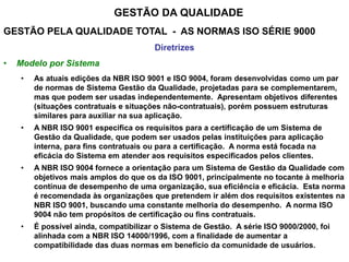 GESTÃO DA QUALIDADE
GESTÃO PELA QUALIDADE TOTAL - AS NORMAS ISO SÉRIE 9000
Diretrizes
• Modelo por Sistema
• As atuais edições da NBR ISO 9001 e ISO 9004, foram desenvolvidas como um par
de normas de Sistema Gestão da Qualidade, projetadas para se complementarem,
mas que podem ser usadas independentemente. Apresentam objetivos diferentes
(situações contratuais e situações não-contratuais), porém possuem estruturas
similares para auxiliar na sua aplicação.
• A NBR ISO 9001 especifica os requisitos para a certificação de um Sistema de
Gestão da Qualidade, que podem ser usados pelas instituições para aplicação
interna, para fins contratuais ou para a certificação. A norma está focada na
eficácia do Sistema em atender aos requisitos especificados pelos clientes.
• A NBR ISO 9004 fornece a orientação para um Sistema de Gestão da Qualidade com
objetivos mais amplos do que os da ISO 9001, principalmente no tocante à melhoria
contínua de desempenho de uma organização, sua eficiência e eficácia. Esta norma
é recomendada às organizações que pretendem ir além dos requisitos existentes na
NBR ISO 9001, buscando uma constante melhoria do desempenho. A norma ISO
9004 não tem propósitos de certificação ou fins contratuais.
• É possível ainda, compatibilizar o Sistema de Gestão. A série ISO 9000/2000, foi
alinhada com a NBR ISO 14000/1996, com a finalidade de aumentar a
compatibilidade das duas normas em benefício da comunidade de usuários.
 
