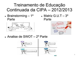 Treinamento de Educação
Continuada da CIPA – 2012/2013




Brainstorming – 1º
Parte



Matriz G.U.T – 3º
Parte

Analise de SWOT – 2º Parte

Educação Continuada da CIPA

1

 