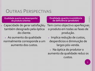 OUTRAS PERSPECTIVAS
Qualidade quanto à existência
de deficiência (produtor)

Capacidade de gerar satisfação, Tem como objectivo aperfeiçoar
≈
também designado pela óptica o produto em todas as fases de
do cliente.
produção.
≈ Ao aumento da qualidade
≈ Implica redução de custos,
normalmente corresponde a um desperdicios e diminuição de
aumento dos custos.
largos pós-venda.
≈ Na óptica do produtor o
aumento da qualidade reduz os
custos.

TIAT

≈

TURISMO

Qualidade quanto ao desempenho
do produto (cliente)

7

 