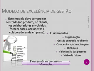 MODELO DE EXCELÊNCIA DE GESTÃO
TURISMO

Este modelo deve sempre ser
centrado (no produto, no cliente,
nos colaboradores envolvidos,
fornecedores, accionistas e
colaboradores da empresa). ≈ Fundamentos:

≈

TIAT

Organização
≈ Gestão centrado no cliente
≈ Competência/aprendizagem
≈ Dinâmica
≈ Valorização das pessoas
≈ Visão de futuro.
≈

É uma gestão em processos e
informações.

9

 