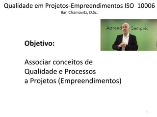 Qualidade em Projetos-Empreendimentos ISO 10006
Ilan Chamovitz, D.Sc.
Objetivo:
Associar conceitos de
Qualidade e Processos
a Projetos (Empreendimentos)
1
 
