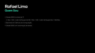 Rafael Lima
Quem Sou
• Desde 2003 na área de TI.
• Dev → QA → Líder de Equipe de QA → Dev → QA → Líder de Equipe Dev → QA/Dev
• Bacharel em Ciências da Computação
• Desde 2010 com automação de testes
 