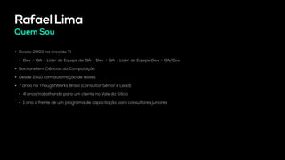 Rafael Lima
Quem Sou
• Desde 2003 na área de TI.
• Dev → QA → Líder de Equipe de QA → Dev → QA → Líder de Equipe Dev → QA/Dev
• Bacharel em Ciências da Computação
• Desde 2010 com automação de testes
• 7 anos na ThoughtWorks Brasil (Consultor Sênior e Lead)
• 4 anos trabalhando para um cliente no Vale do Silício
• 1 ano a frente de um programa de capacitação para consultores juniores
 