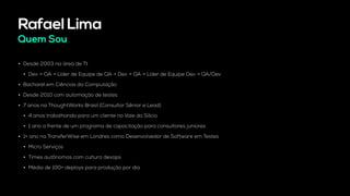 Rafael Lima
Quem Sou
• Desde 2003 na área de TI.
• Dev → QA → Líder de Equipe de QA → Dev → QA → Líder de Equipe Dev → QA/Dev
• Bacharel em Ciências da Computação
• Desde 2010 com automação de testes
• 7 anos na ThoughtWorks Brasil (Consultor Sênior e Lead)
• 4 anos trabalhando para um cliente no Vale do Silício
• 1 ano a frente de um programa de capacitação para consultores juniores
• 1+ ano na TransferWise em Londres como Desenvolvedor de Software em Testes
• Micro Serviços
• Times autônomos com cultura devops
• Média de 100+ deploys para produção por dia
 