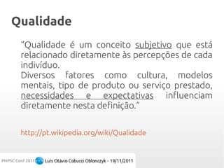 Qualidade
 “Qualidade é um conceito subjetivo que está
 relacionado diretamente às percepções de cada
 indivíduo.
 Diversos fatores como cultura, modelos
 mentais, tipo de produto ou serviço prestado,
 necessidades e expectativas influenciam
 diretamente nesta definição.”

 http://pt.wikipedia.org/wiki/Qualidade
 
