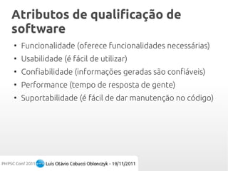 Atributos de qualificação de
software
●
    Funcionalidade (oferece funcionalidades necessárias)
●
    Usabilidade (é fácil de utilizar)
●
    Confiabilidade (informações geradas são confiáveis)
●
    Performance (tempo de resposta de gente)
●
    Suportabilidade (é fácil de dar manutenção no código)
 