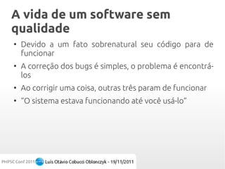 A vida de um software sem
qualidade
●
    Devido a um fato sobrenatural seu código para de
    funcionar
●
    A correção dos bugs é simples, o problema é encontrá-
    los
●
    Ao corrigir uma coisa, outras três param de funcionar
●
    “O sistema estava funcionando até você usá-lo”
 