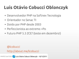 Luís Otávio Cobucci Oblonczyk
●   Desenvolvedor PHP na Softnex Tecnologia
●   Orientador no Senac TI
●   Doido por PHP desde 2003
●   Perfeccionista ao extremo =Po
●   Futuro PHP 5.3 ZCE? (teste em dezembro!)



    @lcobucci
    http://about.me/lcobucci
 