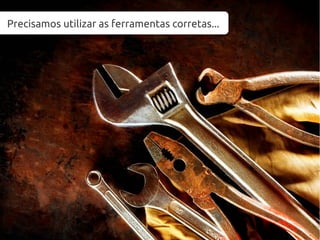 Precisamos utilizar as ferramentas corretas...
 