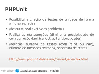 PHPUnit
●
    Possibilita a criação de testes de unidade de forma
    simples e precisa
●
    Mostra o local exato dos problemas
●
    Facilita as manutenções (diminui a possibilidade de
    uma correção danificar outras funcionalidades)
●
    Métricas: número de testes (com falha ou não),
    número de métodos testados, cobertura de testes


    http://www.phpunit.de/manual/current/en/index.html
 