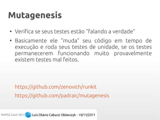 Mutagenesis
●
    Verifica se seus testes estão “falando a verdade”
●
    Basicamente ele “muda” seu código em tempo de
    execução e roda seus testes de unidade, se os testes
    permanecerem funcionando muito provavelmente
    existem testes mal feitos.



    https://github.com/zenovich/runkit
    https://github.com/padraic/mutagenesis
 