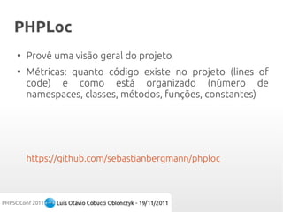 PHPLoc
●
    Provê uma visão geral do projeto
●
    Métricas: quanto código existe no projeto (lines of
    code) e como está organizado (número de
    namespaces, classes, métodos, funções, constantes)




    https://github.com/sebastianbergmann/phploc
 