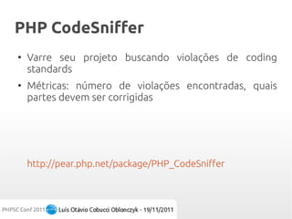PHP CodeSniffer
●
    Varre seu projeto buscando violações de coding
    standards
●
    Métricas: número de violações encontradas, quais
    partes devem ser corrigidas




    http://pear.php.net/package/PHP_CodeSniffer
 