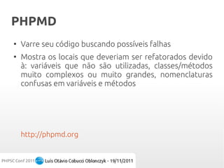 PHPMD
●
    Varre seu código buscando possíveis falhas
●
    Mostra os locais que deveriam ser refatorados devido
    à: variáveis que não são utilizadas, classes/métodos
    muito complexos ou muito grandes, nomenclaturas
    confusas em variáveis e métodos




    http://phpmd.org
 