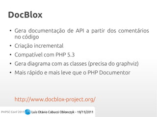 DocBlox
●
    Gera documentação de API a partir dos comentários
    no código
●
    Criação incremental
●
    Compatível com PHP 5.3
●
    Gera diagrama com as classes (precisa do graphviz)
●
    Mais rápido e mais leve que o PHP Documentor



    http://www.docblox-project.org/
 