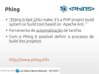 Phing
●
    “PHing Is Not GNU make; it's a PHP project build
    system or build tool based on Apache Ant. “
●
    Ferramenta de automatização de tarefas
●
    Com o Phing é possível definir o processo de
    build dos projetos



    http://www.phing.info
 