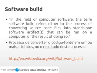 Software build
●
    “In the field of computer software, the term
    software build refers either to the process of
    converting source code files into standalone
    software artifact(s) that can be run on a
    computer, or the result of doing so.”
●
    Processo de converter o código-fonte em um ou
    mais artefatos, ou o resultado deste processo


    http://en.wikipedia.org/wiki/Software_build
 