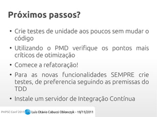 Próximos passos?
●
    Crie testes de unidade aos poucos sem mudar o
    código
●
    Utilizando o PMD verifique os pontos mais
    críticos de otimização
●
    Comece a refatoração!
●
    Para as novas funcionalidades SEMPRE crie
    testes, de preferencia seguindo as premissas do
    TDD
●
    Instale um servidor de Integração Contínua
 
