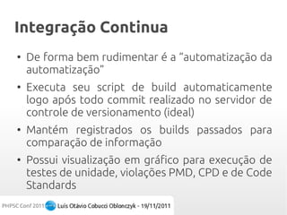 Integração Continua
●
    De forma bem rudimentar é a “automatização da
    automatização”
●
    Executa seu script de build automaticamente
    logo após todo commit realizado no servidor de
    controle de versionamento (ideal)
●
    Mantém registrados os builds passados para
    comparação de informação
●
    Possui visualização em gráfico para execução de
    testes de unidade, violações PMD, CPD e de Code
    Standards
 