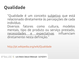 Qualidade
 “Qualidade é um conceito subjetivo que está
 relacionado diretamente às percepções de cada
 indivíduo.
 Diversos fatores como cultura, modelos
 mentais, tipo de produto ou serviço prestado,
 necessidades e expectativas influenciam
 diretamente nesta definição.”

 http://pt.wikipedia.org/wiki/Qualidade
 